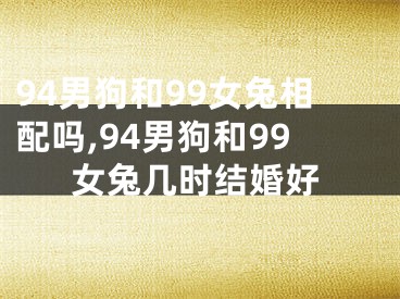 94男狗和99女兔相配吗,94男狗和99女兔几时结婚好