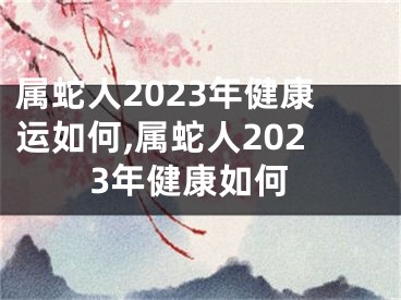 属蛇人2023年健康运如何,属蛇人2023年健康如何