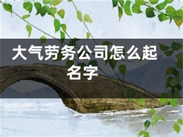  大气劳务公司怎么起名字 