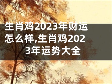 生肖鸡2023年财运怎么样,生肖鸡2023年运势大全