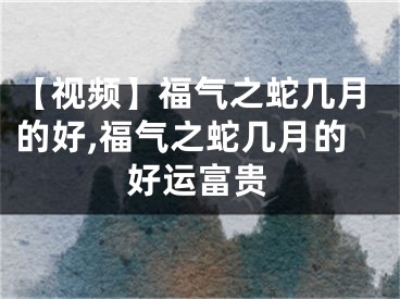 【视频】福气之蛇几月的好,福气之蛇几月的好运富贵