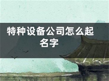  特种设备公司怎么起名字 