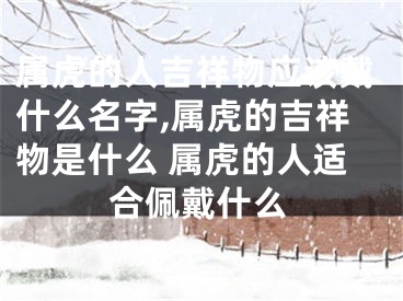 属虎的人吉祥物应该戴什么名字,属虎的吉祥物是什么 属虎的人适合佩戴什么