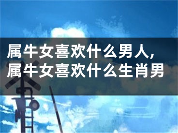 属牛女喜欢什么男人,属牛女喜欢什么生肖男