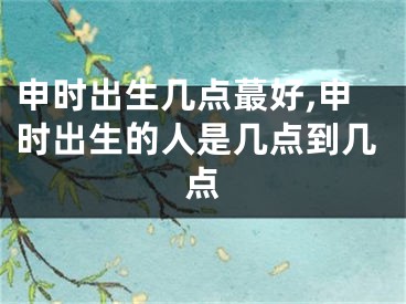 申时出生几点蕞好,申时出生的人是几点到几点