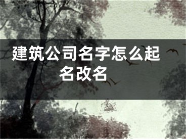  建筑公司名字怎么起名改名 