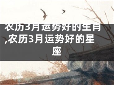 农历3月运势好的生肖,农历3月运势好的星座