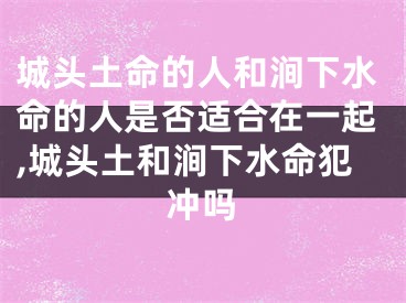 城头土命的人和涧下水命的人是否适合在一起,城头土和涧下水命犯冲吗