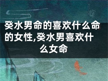 癸水男命的喜欢什么命的女性,癸水男喜欢什么女命