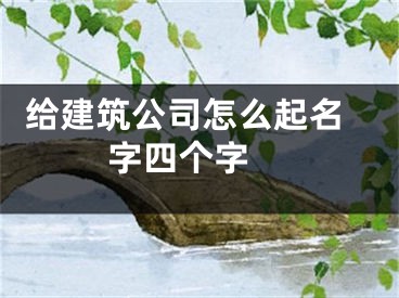  给建筑公司怎么起名字四个字 