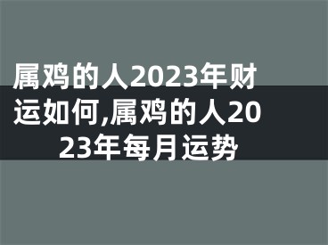 属鸡的人2023年财运如何,属鸡的人2023年每月运势