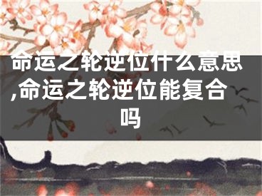 命运之轮逆位什么意思,命运之轮逆位能复合吗