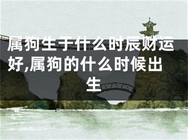 属狗生于什么时辰财运好,属狗的什么时候出生