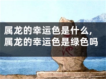 属龙的幸运色是什么,属龙的幸运色是绿色吗