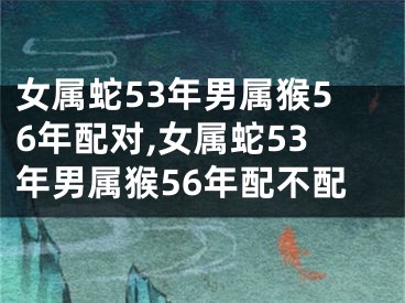 女属蛇53年男属猴56年配对,女属蛇53年男属猴56年配不配