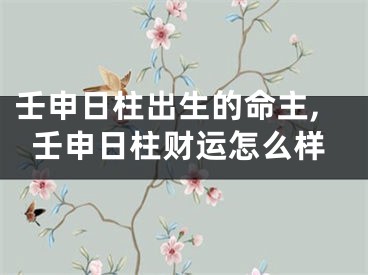 壬申日柱出生的命主,壬申日柱财运怎么样