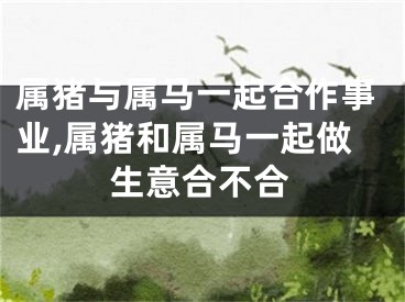 属猪与属马一起合作事业,属猪和属马一起做生意合不合