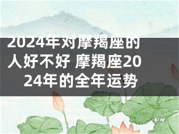 2024年对摩羯座的人好不好 摩羯座2024年的全年运势