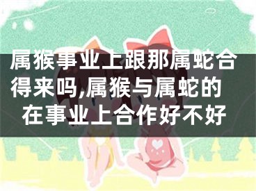 属猴事业上跟那属蛇合得来吗,属猴与属蛇的在事业上合作好不好