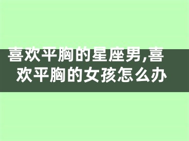 喜欢平胸的星座男,喜欢平胸的女孩怎么办