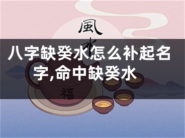 八字缺癸水怎么补起名字,命中缺癸水