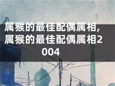 属猴的最佳配偶属相,属猴的最佳配偶属相2004