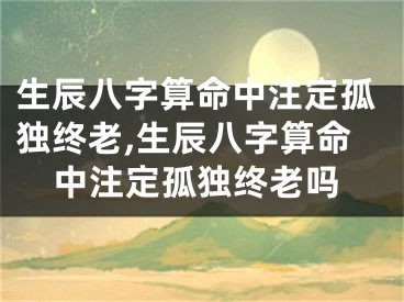 生辰八字算命中注定孤独终老,生辰八字算命中注定孤独终老吗