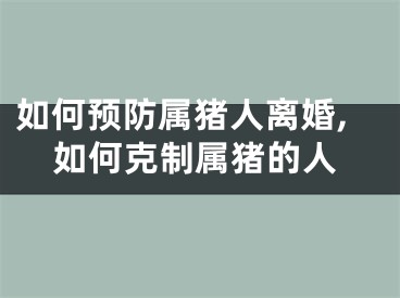 如何预防属猪人离婚,如何克制属猪的人