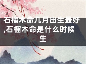 石榴木命几月出生最好,石榴木命是什么时候生