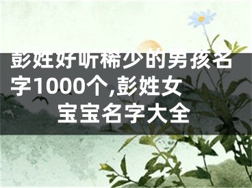 彭姓好听稀少的男孩名字1000个,彭姓女宝宝名字大全