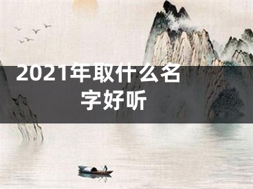  2021年取什么名字好听 