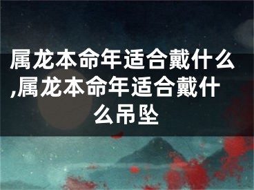 属龙本命年适合戴什么,属龙本命年适合戴什么吊坠