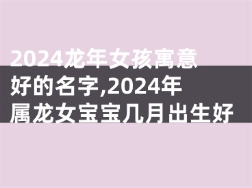 2024龙年女孩寓意好的名字,2024年属龙女宝宝几月出生好