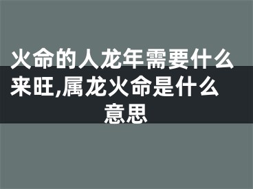 火命的人龙年需要什么来旺,属龙火命是什么意思