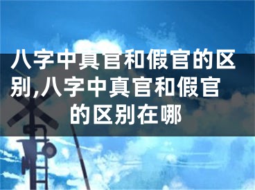 八字中真官和假官的区别,八字中真官和假官的区别在哪