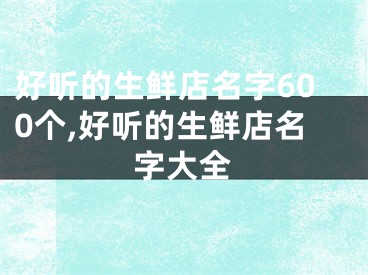 好听的生鲜店名字600个,好听的生鲜店名字大全