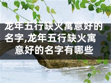 龙年五行缺火寓意好的名字,龙年五行缺火寓意好的名字有哪些