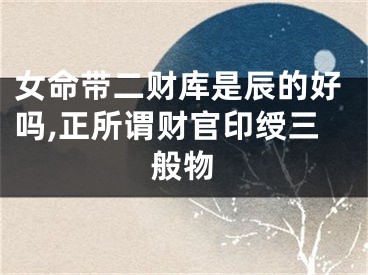 女命带二财库是辰的好吗,正所谓财官印绶三般物