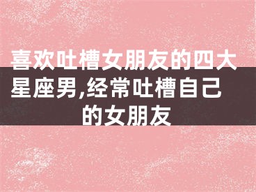 喜欢吐槽女朋友的四大星座男,经常吐槽自己的女朋友