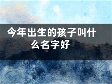  今年出生的孩子叫什么名字好 