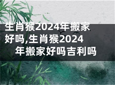 生肖猴2024年搬家好吗,生肖猴2024年搬家好吗吉利吗