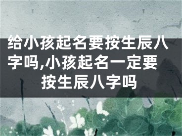 给小孩起名要按生辰八字吗,小孩起名一定要按生辰八字吗