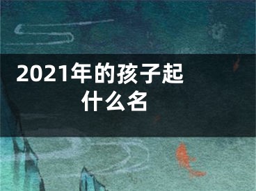  2021年的孩子起什么名 