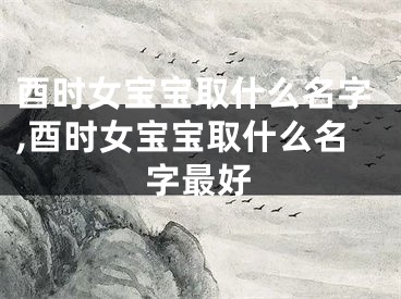 酉时女宝宝取什么名字,酉时女宝宝取什么名字最好