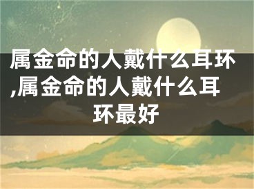 属金命的人戴什么耳环,属金命的人戴什么耳环最好