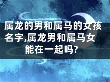 属龙的男和属马的女孩名字,属龙男和属马女能在一起吗?