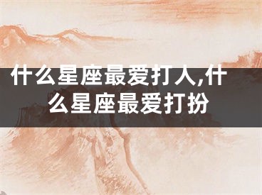 什么星座最爱打人,什么星座最爱打扮