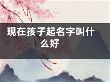  现在孩子起名字叫什么好 