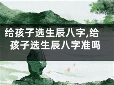 给孩子选生辰八字,给孩子选生辰八字准吗