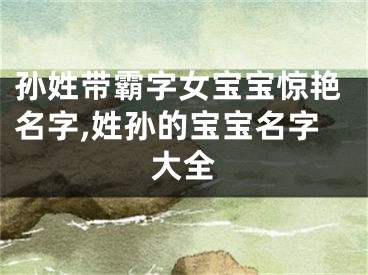 孙姓带霸字女宝宝惊艳名字,姓孙的宝宝名字大全